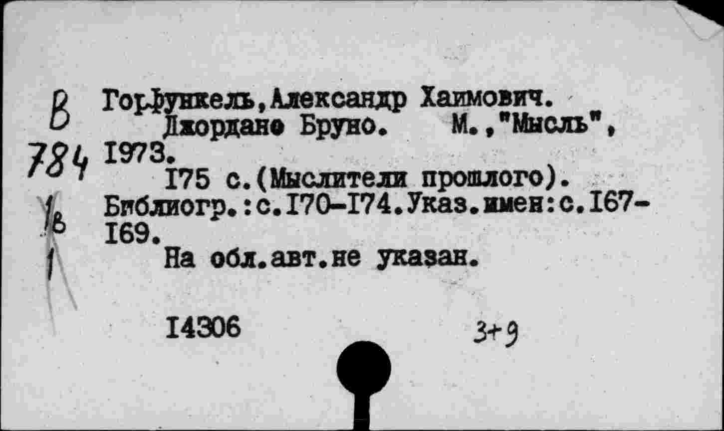 ﻿6 Горфункель,Александр Хаимович.
Джордано Бруно» М.,"Мысль", 72 Л 1973.
7	175 с.(Мыслители прошлого).
< Бпблиогр.: с. 170-174.Указ.имен: с. 167-* 169.
На обл.авт.не указан.
14306